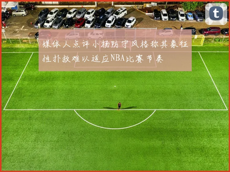 媒体人点评小杨防守风格称其象征性扑救难以适应NBA比赛节奏