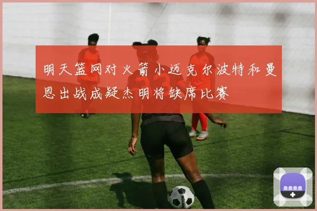 明天篮网对火箭小迈克尔波特和曼恩出战成疑杰明将缺席比赛
