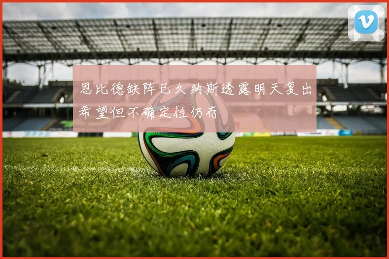 恩比德缺阵已久纳斯透露明天复出希望但不确定性仍存