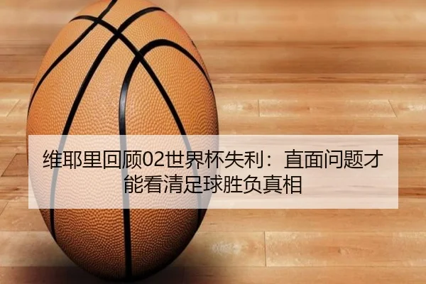 维耶里回顾02世界杯失利：直面问题才能看清足球胜负真相（BOWWAYSPORTS）